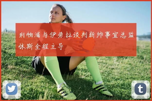 利物浦与伊劳拉谈判新帅事宜总监休斯全程主导