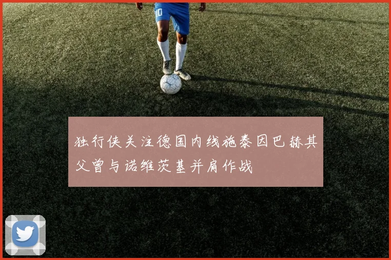 独行侠关注德国内线施泰因巴赫其父曾与诺维茨基并肩作战
