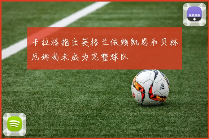 卡拉格指出英格兰依赖凯恩和贝林厄姆尚未成为完整球队