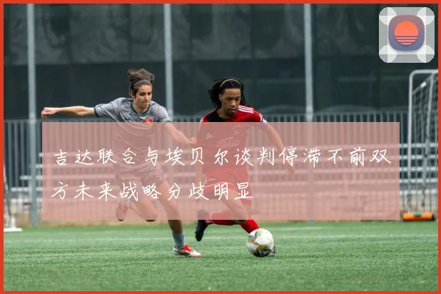 吉达联合与埃贝尔谈判停滞不前双方未来战略分歧明显