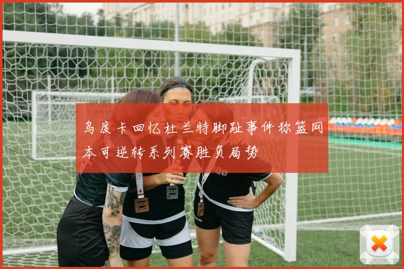 乌度卡回忆杜兰特脚趾事件称篮网本可逆转系列赛胜负局势