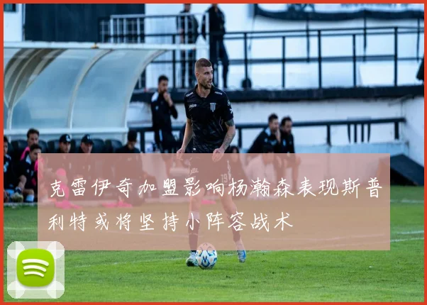 克雷伊奇加盟影响杨瀚森表现斯普利特或将坚持小阵容战术