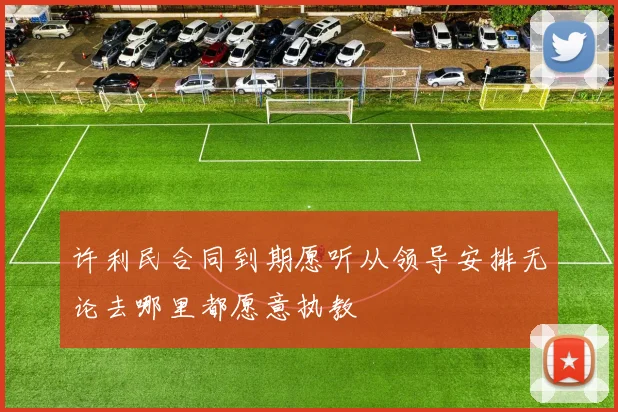 许利民合同到期愿听从领导安排无论去哪里都愿意执教