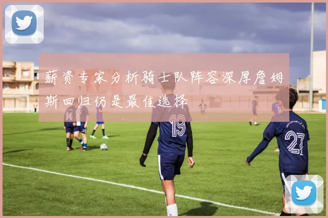 薪资专家分析骑士队阵容深厚詹姆斯回归仍是最佳选择
