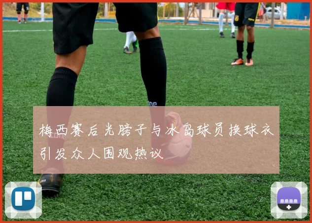 梅西赛后光膀子与冰岛球员换球衣引发众人围观热议