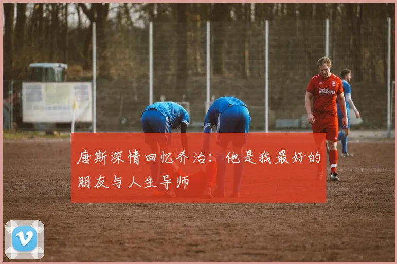 唐斯深情回忆乔治：他是我最好的朋友与人生导师