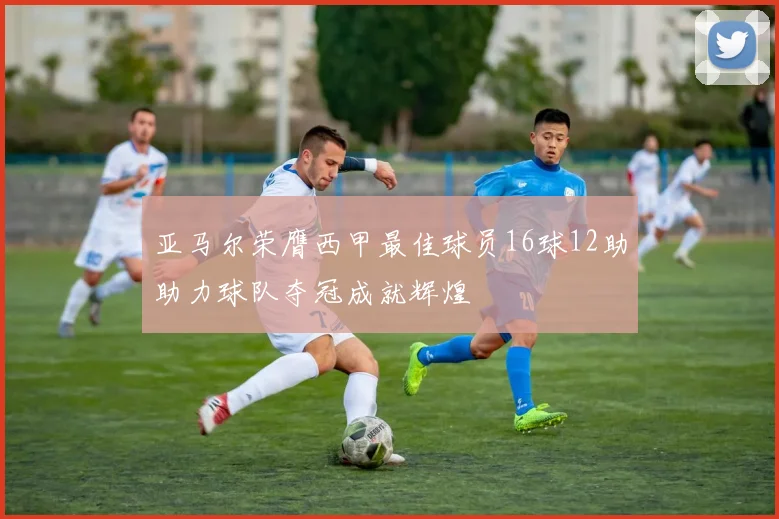 亚马尔荣膺西甲最佳球员16球12助助力球队夺冠成就辉煌