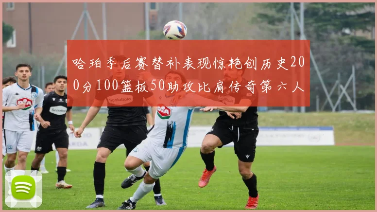 哈珀季后赛替补表现惊艳创历史200分100篮板50助攻比肩传奇第六人