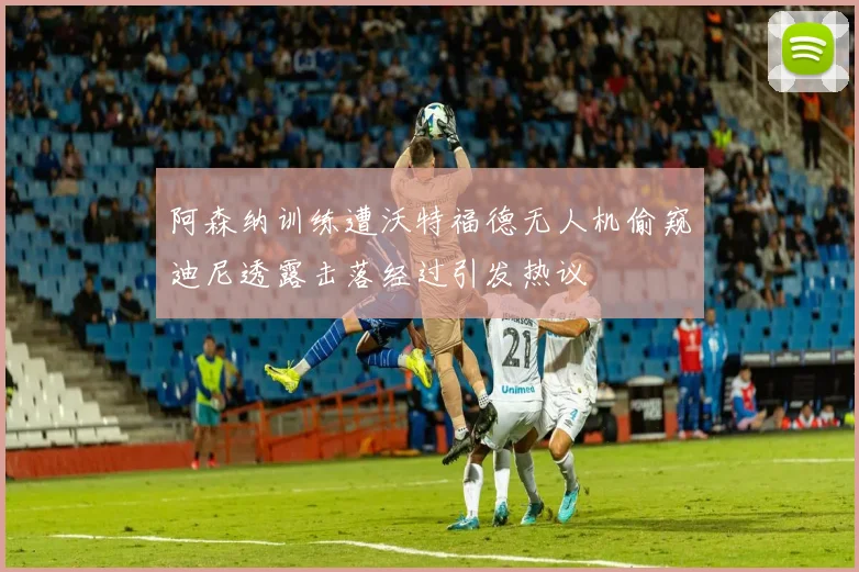 阿森纳训练遭沃特福德无人机偷窥迪尼透露击落经过引发热议