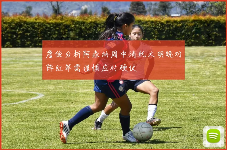 詹俊分析阿森纳周中消耗大明晚对阵红军需谨慎应对硬仗