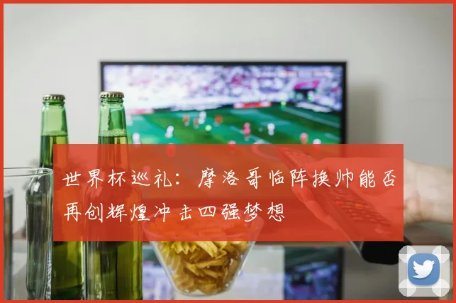 世界杯巡礼：摩洛哥临阵换帅能否再创辉煌冲击四强梦想