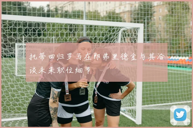 托蒂回归罗马在即弗里德金与其洽谈未来职位细节