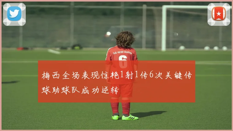 梅西全场表现惊艳1射1传6次关键传球助球队成功逆转