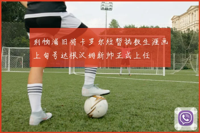 利物浦旧将卡罗尔短暂执教生涯画上句号达根汉姆新帅正式上任