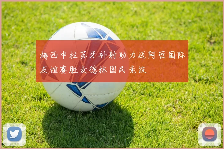 梅西中柱苏牙补射助力迈阿密国际友谊赛胜麦德林国民竞技