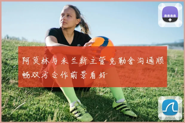 阿莫林与米兰新主管克勒舍沟通顺畅双方合作前景看好