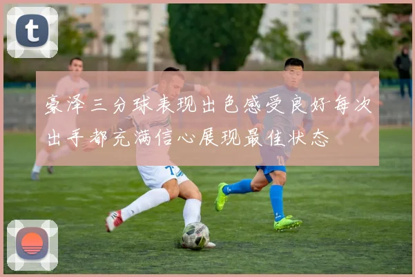 豪泽三分球表现出色感受良好每次出手都充满信心展现最佳状态