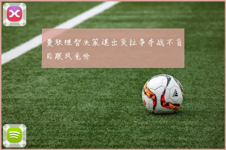曼联理智决策退出莫拉争夺战不盲目跟风竞价