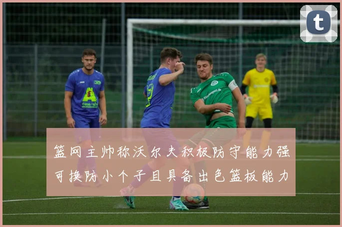 篮网主帅称沃尔夫积极防守能力强可换防小个子且具备出色篮板能力
