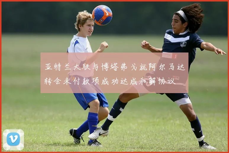 亚特兰大联与博塔弗戈就阿尔马达转会未付款项成功达成和解协议