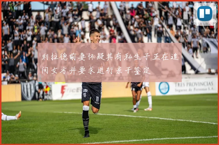 利拉德前妻怀疑其有私生子正在追问女方并要求进行亲子鉴定
