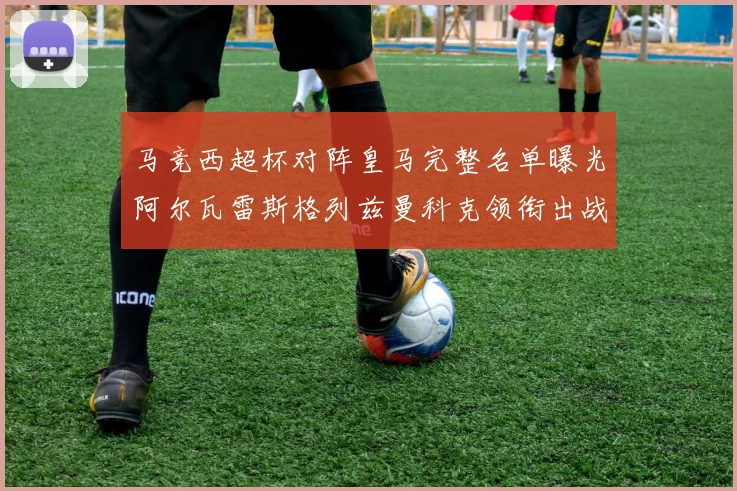 马竞西超杯对阵皇马完整名单曝光阿尔瓦雷斯格列兹曼科克领衔出战