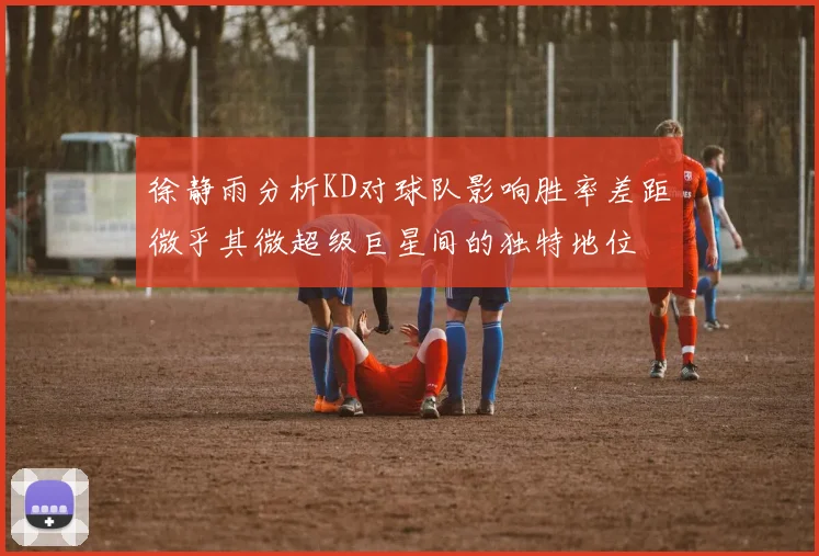 徐静雨分析KD对球队影响胜率差距微乎其微超级巨星间的独特地位