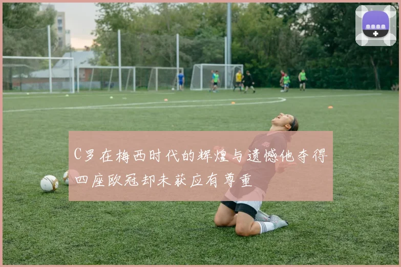 C罗在梅西时代的辉煌与遗憾他夺得四座欧冠却未获应有尊重