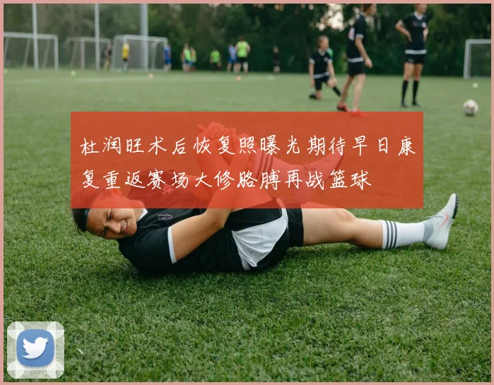 杜润旺术后恢复照曝光期待早日康复重返赛场大修胳膊再战篮球