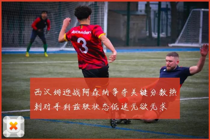 西汉姆迎战阿森纳争夺关键分数热刺对手利兹联状态低迷无欲无求