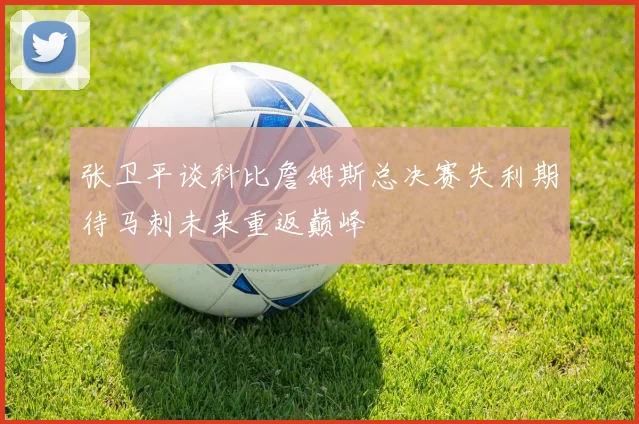 张卫平谈科比詹姆斯总决赛失利期待马刺未来重返巅峰