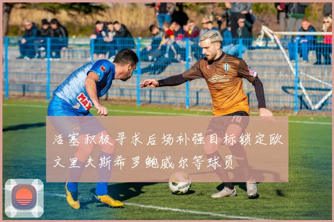 活塞积极寻求后场补强目标锁定欧文里夫斯希罗鲍威尔等球员