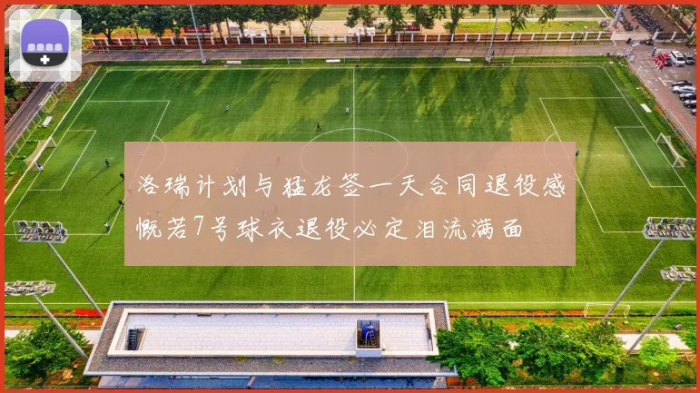 洛瑞计划与猛龙签一天合同退役感慨若7号球衣退役必定泪流满面