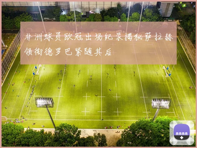 非洲球员欧冠出场纪录揭秘萨拉赫领衔德罗巴紧随其后